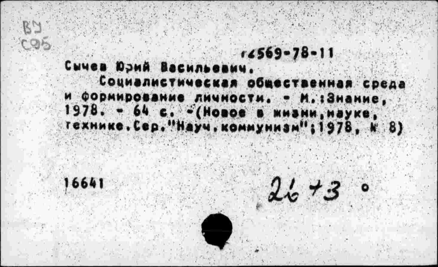 ﻿№
'4569-78-11
Сычев Юрий Васильевич, Социалистическая обостренная среда и Формирование личности. - И,(Знание, 1978. - 64 с. -(Новое в жизни,науке, гехнике. Сер,"Науч, коммунизм*'0978, В' 8)
16641